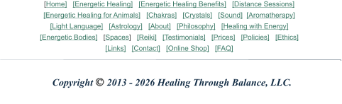 Copyright © 2013 - 2026 Healing Through Balance, LLC. [Home]   [Energetic Healing]   [Energetic Healing Benefits]   [Distance Sessions] [Energetic Healing for Animals]   [Chakras]   [Crystals]   [Sound]  [Aromatherapy]    [Light Language]   [Astrology]   [About]   [Philosophy]   [Healing with Energy] [Energetic Bodies]   [Spaces]   [Reiki]   [Testimonials]   [Prices]   [Policies]   [Ethics] [Links]   [Contact]   [Online Shop]   [FAQ]