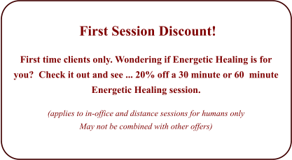 First Session Discount!   First time clients only. Wondering if Energetic Healing is for you?  Check it out and see ... 20% off a 30 minute or 60  minute Energetic Healing session.   (applies to in-office and distance sessions for humans only May not be combined with other offers)