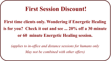 First Session Discount!   First time clients only. Wondering if Energetic Healing is for you?  Check it out and see ... 20% off a 30 minute or 60  minute Energetic Healing session.   (applies to in-office and distance sessions for humans only May not be combined with other offers)