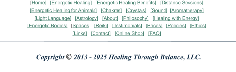 Copyright © 2013 - 2025 Healing Through Balance, LLC. [Home]   [Energetic Healing]   [Energetic Healing Benefits]   [Distance Sessions] [Energetic Healing for Animals]   [Chakras]   [Crystals]   [Sound]  [Aromatherapy]    [Light Language]   [Astrology]   [About]   [Philosophy]   [Healing with Energy] [Energetic Bodies]   [Spaces]   [Reiki]   [Testimonials]   [Prices]   [Policies]   [Ethics] [Links]   [Contact]   [Online Shop]   [FAQ]